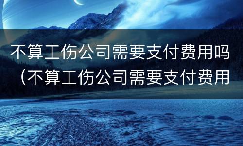不算工伤公司需要支付费用吗（不算工伤公司需要支付费用吗）