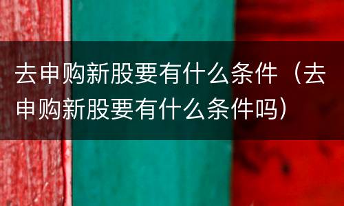 去申购新股要有什么条件（去申购新股要有什么条件吗）
