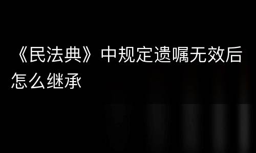 《民法典》中规定遗嘱无效后怎么继承