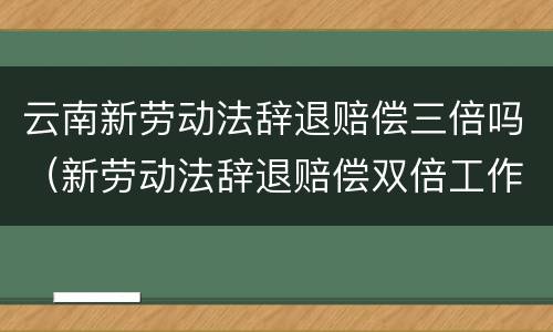 云南新劳动法辞退赔偿三倍吗（新劳动法辞退赔偿双倍工作了15年）