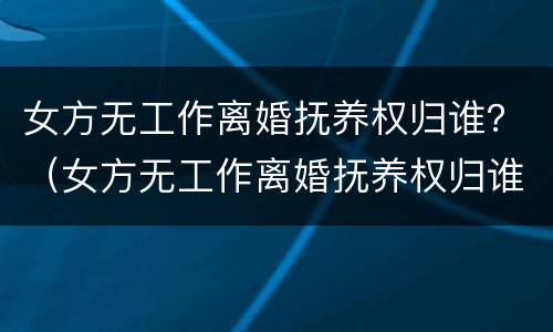 女方无工作离婚抚养权归谁？（女方无工作离婚抚养权归谁抚养）