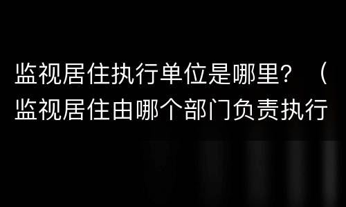 监视居住执行单位是哪里？（监视居住由哪个部门负责执行?）