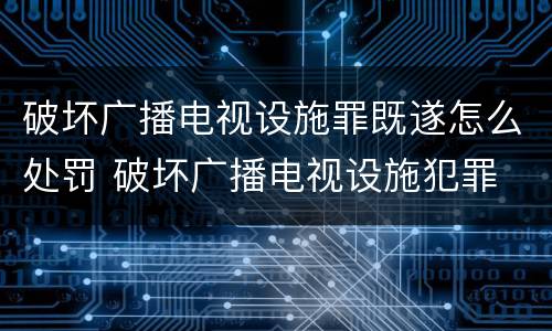 破坏广播电视设施罪既遂怎么处罚 破坏广播电视设施犯罪