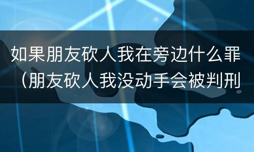 如果朋友砍人我在旁边什么罪（朋友砍人我没动手会被判刑吗）