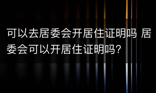 可以去居委会开居住证明吗 居委会可以开居住证明吗?