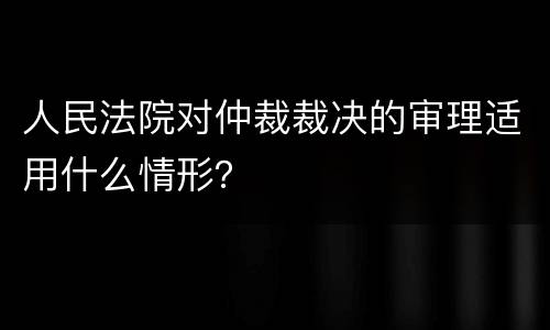 人民法院对仲裁裁决的审理适用什么情形？