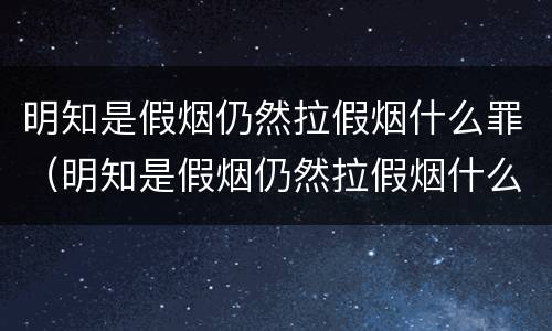 明知是假烟仍然拉假烟什么罪（明知是假烟仍然拉假烟什么罪行）