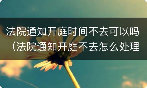 法院通知开庭时间不去可以吗（法院通知开庭不去怎么处理）
