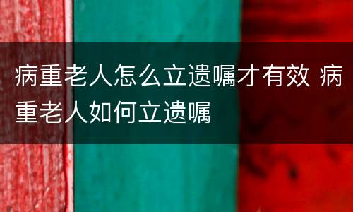 病重老人怎么立遗嘱才有效 病重老人如何立遗嘱