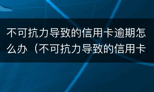 不可抗力导致的信用卡逾期怎么办（不可抗力导致的信用卡逾期怎么办呢）
