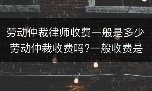 劳动仲裁律师收费一般是多少 劳动仲裁收费吗?一般收费是多少?
