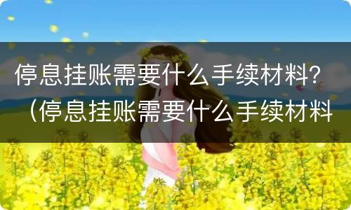 停息挂账需要什么手续材料？（停息挂账需要什么手续材料和证件）