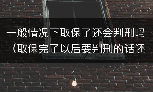 一般情况下取保了还会判刑吗（取保完了以后要判刑的话还会取保吗）