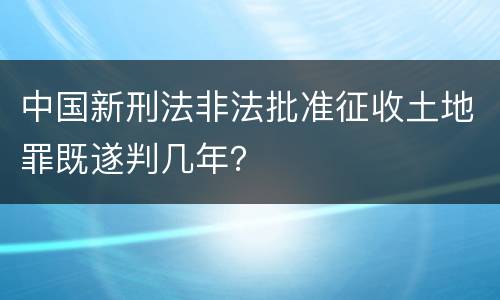 中国新刑法非法批准征收土地罪既遂判几年？