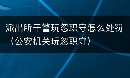 派出所干警玩忽职守怎么处罚（公安机关玩忽职守）