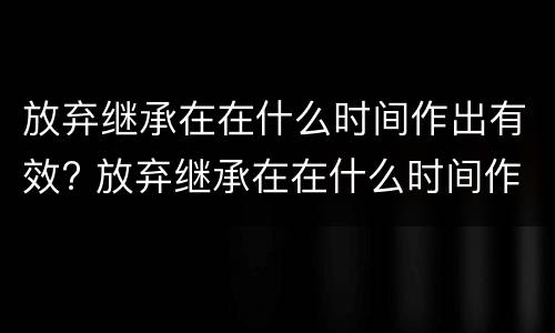 放弃继承在在什么时间作出有效? 放弃继承在在什么时间作出有效证明