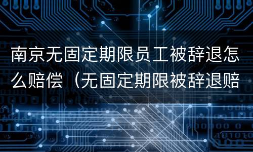 南京无固定期限员工被辞退怎么赔偿（无固定期限被辞退赔偿金最高标准）