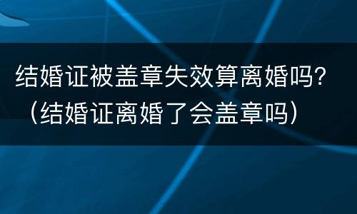 结婚证被盖章失效算离婚吗？（结婚证离婚了会盖章吗）