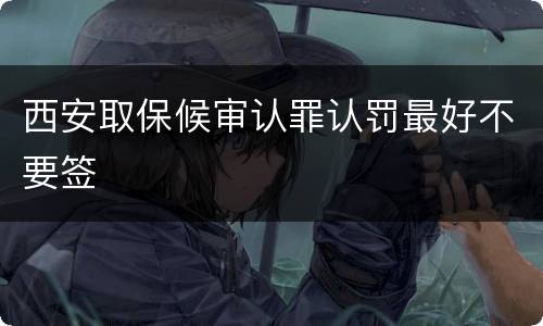 西安取保候审认罪认罚最好不要签