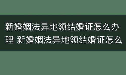 新婚姻法异地领结婚证怎么办理 新婚姻法异地领结婚证怎么办理离婚