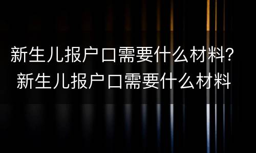 新生儿报户口需要什么材料？ 新生儿报户口需要什么材料 北京
