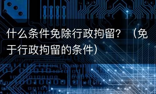 什么条件免除行政拘留？（免于行政拘留的条件）