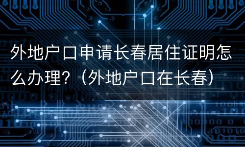 外地户口申请长春居住证明怎么办理?（外地户口在长春）