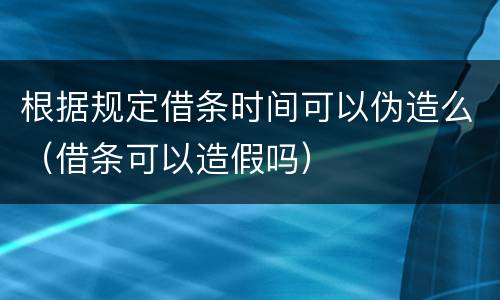 根据规定借条时间可以伪造么（借条可以造假吗）