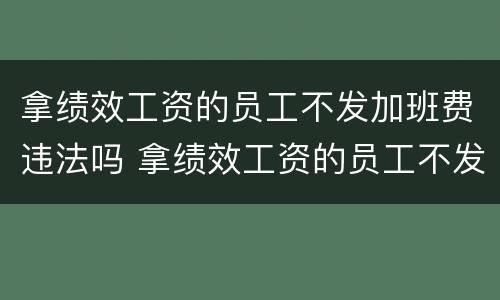 拿绩效工资的员工不发加班费违法吗 拿绩效工资的员工不发加班费违法吗怎么办