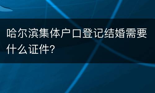 哈尔滨集体户口登记结婚需要什么证件？