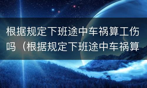 根据规定下班途中车祸算工伤吗（根据规定下班途中车祸算工伤吗怎么算）
