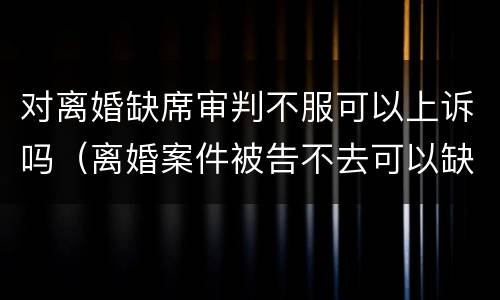 对离婚缺席审判不服可以上诉吗（离婚案件被告不去可以缺席判决吗）