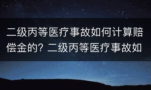 二级丙等医疗事故如何计算赔偿金的? 二级丙等医疗事故如何计算赔偿金的比例