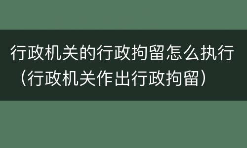 行政机关的行政拘留怎么执行（行政机关作出行政拘留）