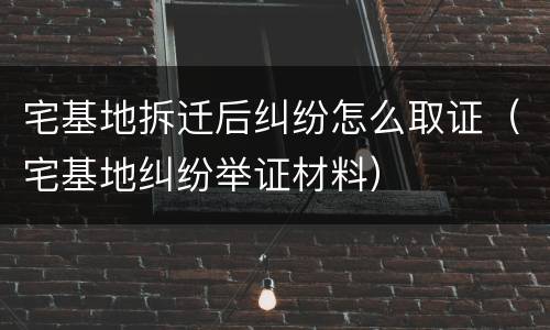 宅基地拆迁后纠纷怎么取证（宅基地纠纷举证材料）