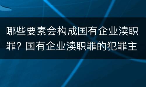 哪些要素会构成国有企业渎职罪? 国有企业渎职罪的犯罪主体