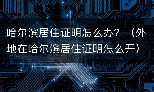哈尔滨居住证明怎么办？（外地在哈尔滨居住证明怎么开）