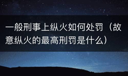 一般刑事上纵火如何处罚（故意纵火的最高刑罚是什么）