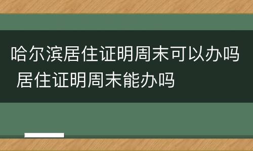 哈尔滨居住证明周末可以办吗 居住证明周末能办吗
