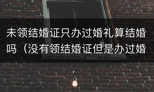 未领结婚证只办过婚礼算结婚吗（没有领结婚证但是办过婚礼受法律保护吗）