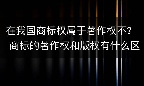 在我国商标权属于著作权不？ 商标的著作权和版权有什么区别