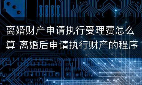 离婚财产申请执行受理费怎么算 离婚后申请执行财产的程序过程