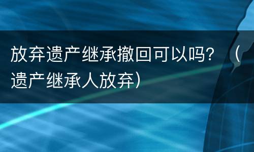放弃遗产继承撤回可以吗？（遗产继承人放弃）