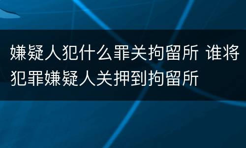 嫌疑人犯什么罪关拘留所 谁将犯罪嫌疑人关押到拘留所