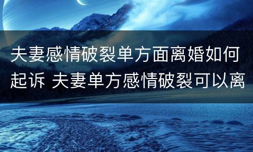 夫妻感情破裂单方面离婚如何起诉 夫妻单方感情破裂可以离婚吗?