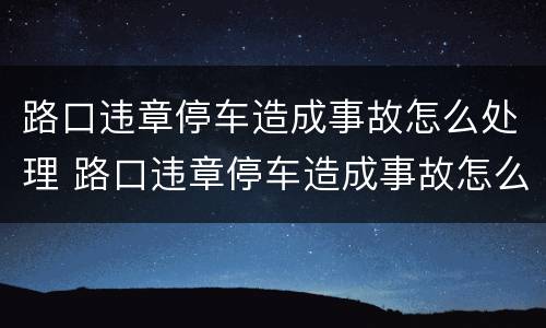 路口违章停车造成事故怎么处理 路口违章停车造成事故怎么处理的
