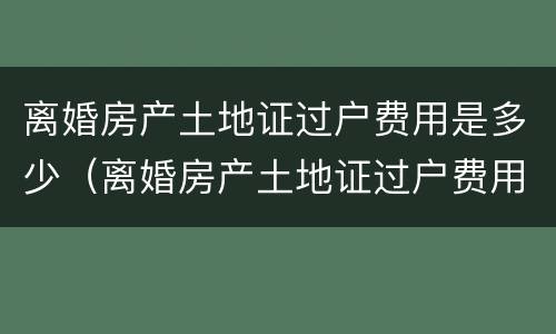 离婚房产土地证过户费用是多少（离婚房产土地证过户费用是多少钱）