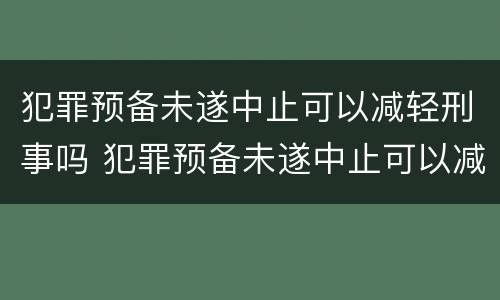 犯罪预备未遂中止可以减轻刑事吗 犯罪预备未遂中止可以减轻刑事吗知乎