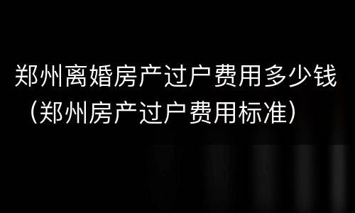 郑州离婚房产过户费用多少钱（郑州房产过户费用标准）