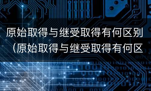 原始取得与继受取得有何区别（原始取得与继受取得有何区别呢）